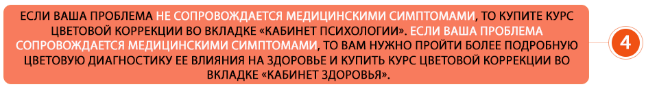 Если ваша проблема не сопровождается медицинскими симптомами, то купите курс цветовой коррекции во вкладке «Кабинет психологии». Если ваша проблема сопровождается медицинскими симптомами, то вам нужно пройти более подробную цветовую диагностику ее влияния на здоровье и купить курс цветовой коррекции во вкладке «Кабинет здоровья».